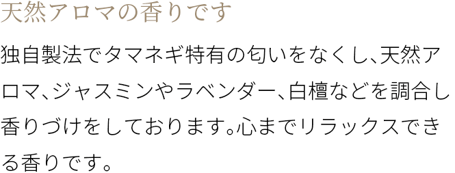 A 天然アロマの香りです 独自製法でタマネギ特有の匂いをなくし、天然アロマ、ジャスミンやラベンダー、白檀などを調合し香りづけをしております。心までリラックスできる香りです。