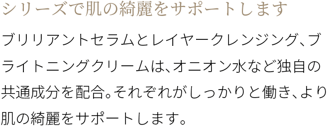 A シリーズで肌の綺麗をサポートします ブリリアントセラムとレイヤークレンジング、ブライトニングクリームは、オニオン水など独自の共通成分を配合。それぞれがしっかりと働き、より肌の綺麗をサポートします。