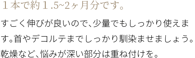 A １本で約１.5~2ヶ月分です。すごく伸びが良いので、少量でもしっかり使えます。首やデコルテまでしっかり馴染ませましょう。乾燥など、悩みが深い部分は重ね付けを。