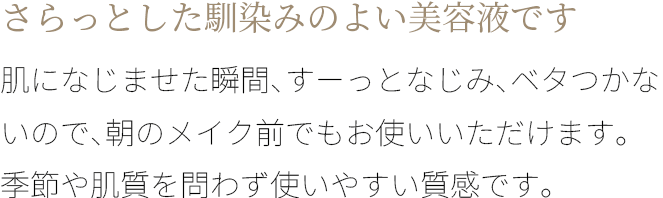 A さらっとした馴染みのよい美容液です。敏肌になじませた瞬間、すーっとなじみ、ベタつかないので、朝のメイク前でもお使いいただけます。
季節や肌質を問わず使いやすい質感です。