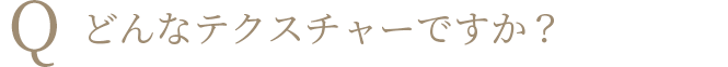 Q どんなテクスチャーですか？